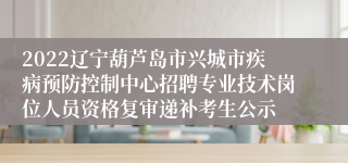 2022辽宁葫芦岛市兴城市疾病预防控制中心招聘专业技术岗位人员资格复审递补考生公示