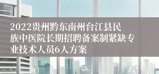 2022贵州黔东南州台江县民族中医院长期招聘备案制紧缺专业技术人员6人方案