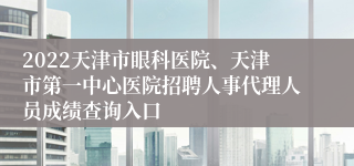 2022天津市眼科医院、天津市第一中心医院招聘人事代理人员成绩查询入口