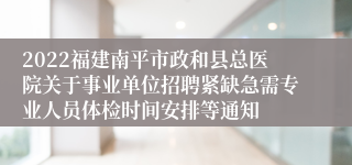 2022福建南平市政和县总医院关于事业单位招聘紧缺急需专业人员体检时间安排等通知