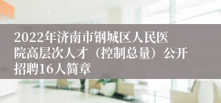 2022年济南市钢城区人民医院高层次人才（控制总量）公开招聘16人简章