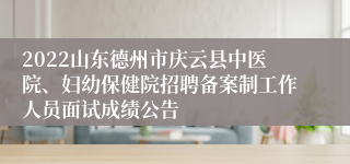 2022山东德州市庆云县中医院、妇幼保健院招聘备案制工作人员面试成绩公告