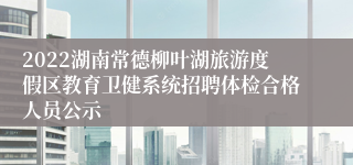 2022湖南常德柳叶湖旅游度假区教育卫健系统招聘体检合格人员公示