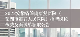 2022安徽省皖南康复医院（芜湖市第五人民医院）招聘岗位核减及面试单领取公告