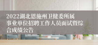 2022湖北恩施州卫健委所属事业单位招聘工作人员面试暨综合成绩公告