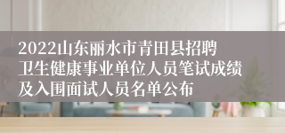 2022山东丽水市青田县招聘卫生健康事业单位人员笔试成绩及入围面试人员名单公布