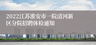 2022江苏淮安市一院清河新区分院招聘体检通知
