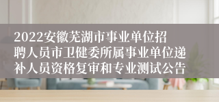 2022安徽芜湖市事业单位招聘人员市卫健委所属事业单位递补人员资格复审和专业测试公告