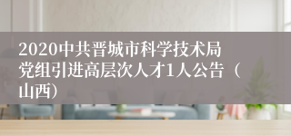 2020中共晋城市科学技术局党组引进高层次人才1人公告（山西）