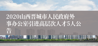 2020山西晋城市人民政府外事办公室引进高层次人才5人公告