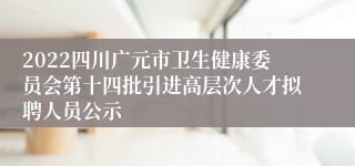 2022四川广元市卫生健康委员会第十四批引进高层次人才拟聘人员公示