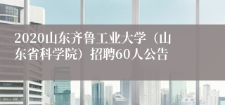 2020山东齐鲁工业大学（山东省科学院）招聘60人公告