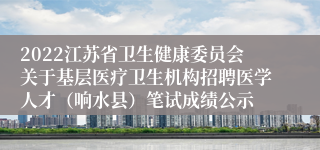 2022江苏省卫生健康委员会关于基层医疗卫生机构招聘医学人才（响水县）笔试成绩公示