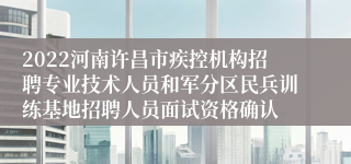 2022河南许昌市疾控机构招聘专业技术人员和军分区民兵训练基地招聘人员面试资格确认