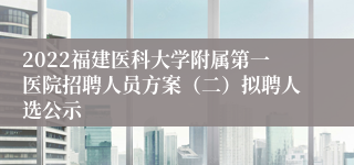 2022福建医科大学附属第一医院招聘人员方案（二）拟聘人选公示