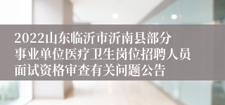 2022山东临沂市沂南县部分事业单位医疗卫生岗位招聘人员面试资格审查有关问题公告