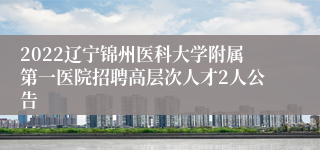 2022辽宁锦州医科大学附属第一医院招聘高层次人才2人公告