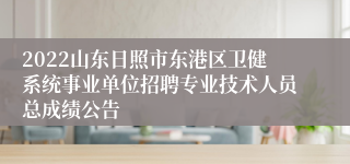 2022山东日照市东港区卫健系统事业单位招聘专业技术人员总成绩公告