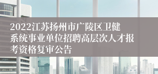 2022江苏扬州市广陵区卫健系统事业单位招聘高层次人才报考资格复审公告