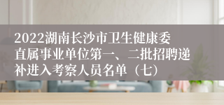2022湖南长沙市卫生健康委直属事业单位第一、二批招聘递补进入考察人员名单（七）