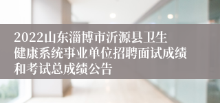 2022山东淄博市沂源县卫生健康系统事业单位招聘面试成绩和考试总成绩公告