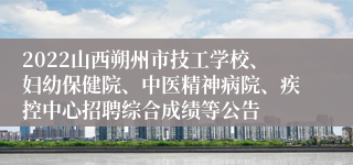 2022山西朔州市技工学校、妇幼保健院、中医精神病院、疾控中心招聘综合成绩等公告