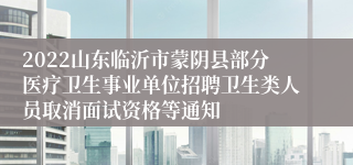 2022山东临沂市蒙阴县部分医疗卫生事业单位招聘卫生类人员取消面试资格等通知
