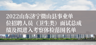 2022山东济宁微山县事业单位招聘人员（卫生类）面试总成绩及拟进入考察体检范围名单
