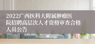 2022广西医科大附属肿瘤医院招聘高层次人才资格审查合格人员公告