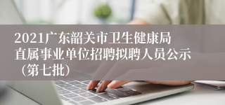 2021广东韶关市卫生健康局直属事业单位招聘拟聘人员公示（第七批）