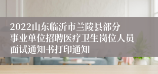 2022山东临沂市兰陵县部分事业单位招聘医疗卫生岗位人员面试通知书打印通知