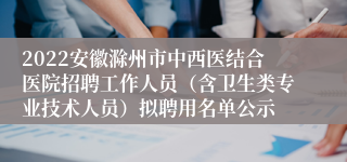 2022安徽滁州市中西医结合医院招聘工作人员（含卫生类专业技术人员）拟聘用名单公示