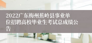 2022广东梅州蕉岭县事业单位招聘高校毕业生考试总成绩公告