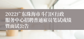 2022广东珠海市斗门区行政服务中心招聘普通雇员笔试成绩暨面试公告