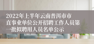 2022年上半年云南普洱市市直事业单位公开招聘工作人员第一批拟聘用人员名单公示