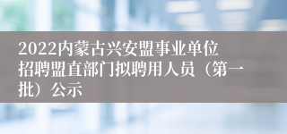 2022内蒙古兴安盟事业单位招聘盟直部门拟聘用人员（第一批）公示