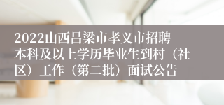 2022山西吕梁市孝义市招聘本科及以上学历毕业生到村（社区）工作（第二批）面试公告