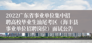 2022广东省事业单位集中招聘高校毕业生汕尾考区（海丰县事业单位招聘岗位）面试公告