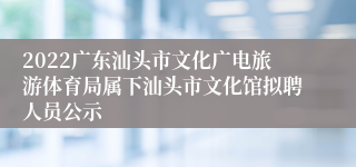 2022广东汕头市文化广电旅游体育局属下汕头市文化馆拟聘人员公示
