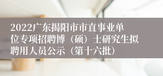 2022广东揭阳市市直事业单位专项招聘博（硕）士研究生拟聘用人员公示（第十六批）