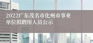 2022广东茂名市化州市事业单位拟聘用人员公示