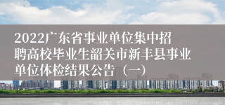 2022广东省事业单位集中招聘高校毕业生韶关市新丰县事业单位体检结果公告（一）