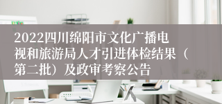 2022四川绵阳市文化广播电视和旅游局人才引进体检结果（第二批）及政审考察公告