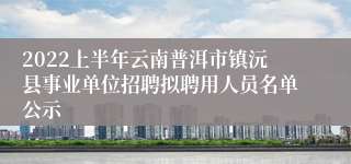 2022上半年云南普洱市镇沅县事业单位招聘拟聘用人员名单公示