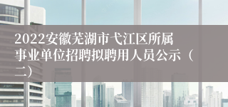2022安徽芜湖市弋江区所属事业单位招聘拟聘用人员公示（二）