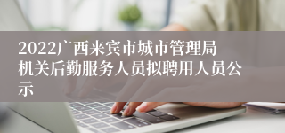 2022广西来宾市城市管理局机关后勤服务人员拟聘用人员公示