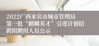 2022广西来宾市城市管理局第一批“麒麟英才”引进计划招聘拟聘用人员公示