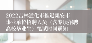 2022吉林通化市推迟集安市事业单位招聘人员（含专项招聘高校毕业生）笔试时间通知