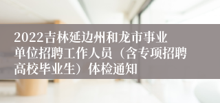 2022吉林延边州和龙市事业单位招聘工作人员（含专项招聘高校毕业生）体检通知