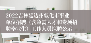 2022吉林延边州敦化市事业单位招聘（含急需人才和专项招聘毕业生）工作人员拟聘公示
